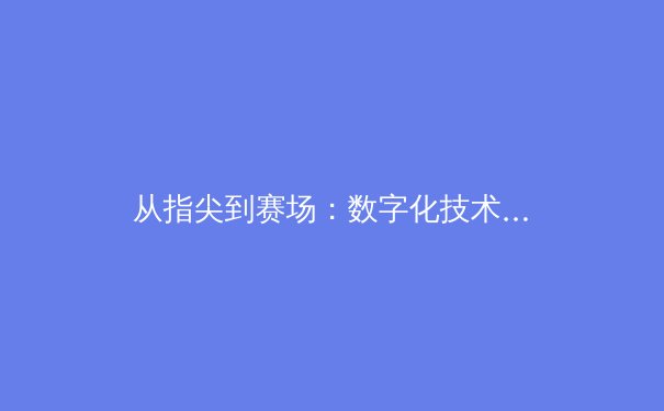 从指尖到赛场：数字化技术如何重塑现代体育竞技与观赛体验