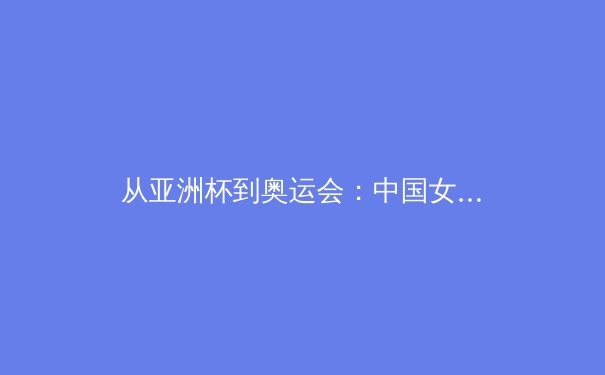 从亚洲杯到奥运会：中国女篮的战术进化与精神传承 - 4