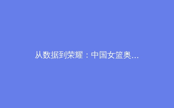 从数据到荣耀：中国女篮奥运征程背后的科技革命与人文精神 - 2